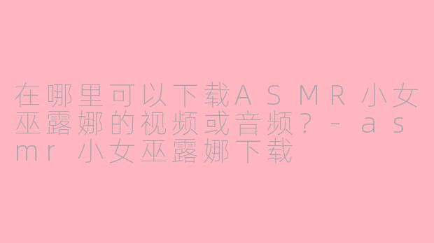 在哪里可以下载ASMR小女巫露娜的视频或音频？-asmr小女巫露娜下载