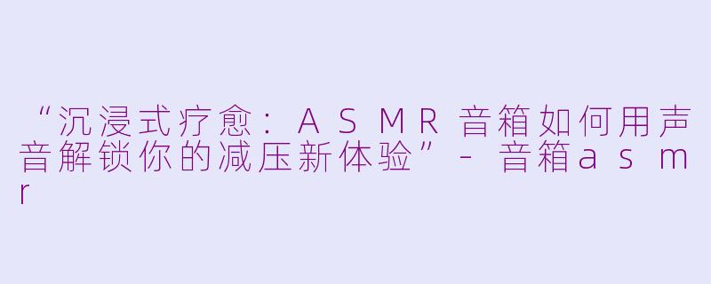 “沉浸式疗愈：ASMR音箱如何用声音解锁你的减压新体验”-音箱asmr