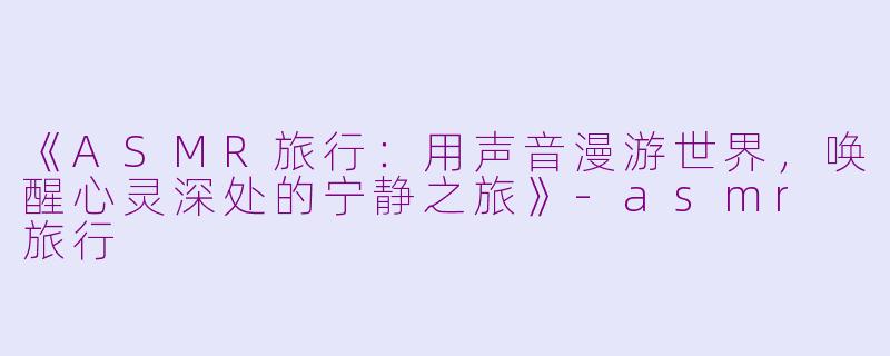 《ASMR旅行：用声音漫游世界，唤醒心灵深处的宁静之旅》-asmr 旅行