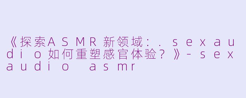 《探索ASMR新领域：.sexaudio如何重塑感官体验？》-sexaudio asmr