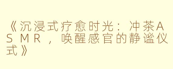 《沉浸式疗愈时光：冲茶ASMR，唤醒感官的静谧仪式》