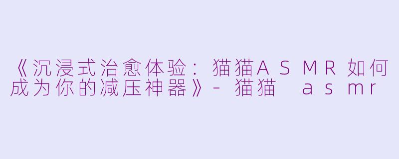 《沉浸式治愈体验：猫猫ASMR如何成为你的减压神器》-猫猫 asmr