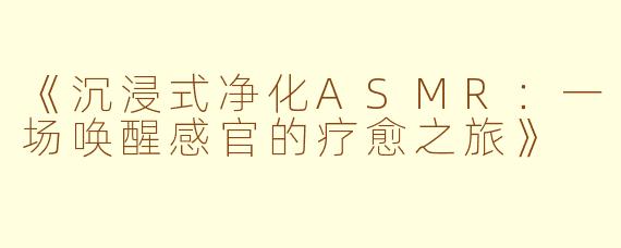 《沉浸式净化ASMR：一场唤醒感官的疗愈之旅》