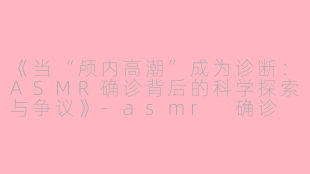 《当“颅内高潮”成为诊断：ASMR确诊背后的科学探索与争议》-asmr 确诊