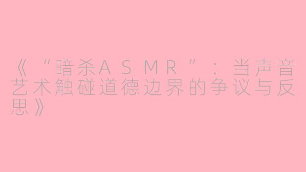 《“暗杀ASMR”：当声音艺术触碰道德边界的争议与反思》