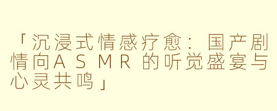 「沉浸式情感疗愈：国产剧情向ASMR的听觉盛宴与心灵共鸣」