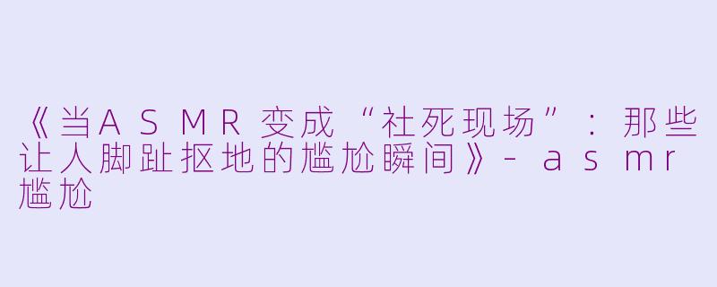 《当ASMR变成“社死现场”：那些让人脚趾抠地的尴尬瞬间》