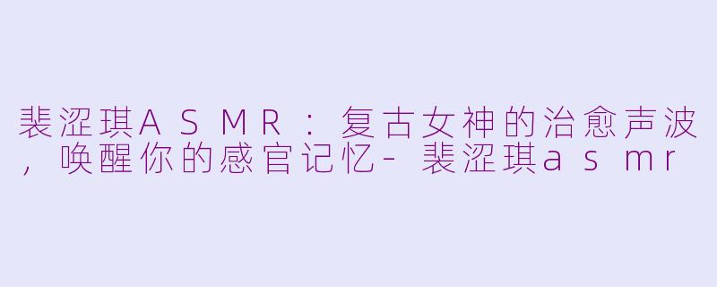 裴涩琪ASMR：复古女神的治愈声波，唤醒你的感官记忆-裴涩琪asmr