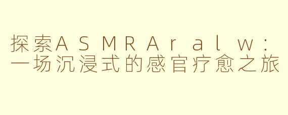 探索ASMRAralw：一场沉浸式的感官疗愈之旅