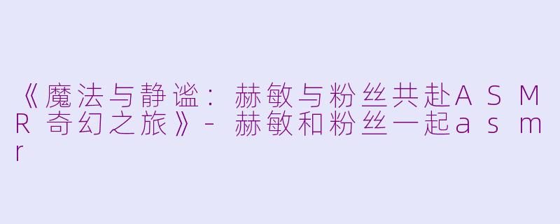《魔法与静谧：赫敏与粉丝共赴ASMR奇幻之旅》-赫敏和粉丝一起asmr
