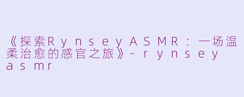 《探索RynseyASMR：一场温柔治愈的感官之旅》-rynsey asmr