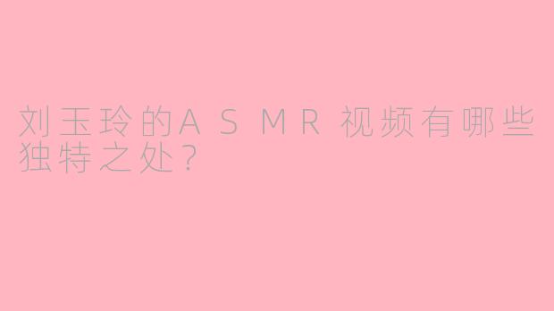 刘玉玲的ASMR视频有哪些独特之处？