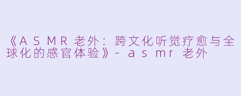 《ASMR老外：跨文化听觉疗愈与全球化的感官体验》-asmr老外