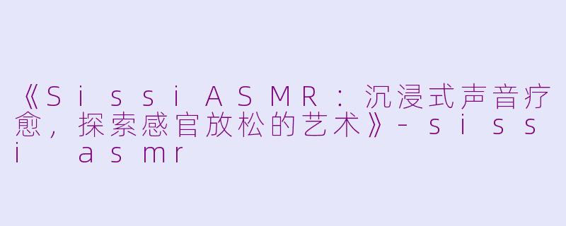 《SissiASMR：沉浸式声音疗愈，探索感官放松的艺术》-sissi asmr