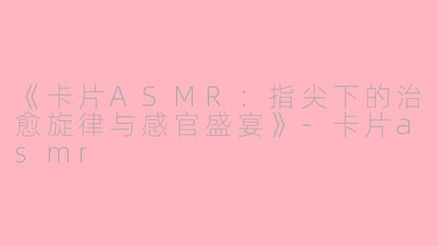 《卡片ASMR：指尖下的治愈旋律与感官盛宴》-卡片asmr