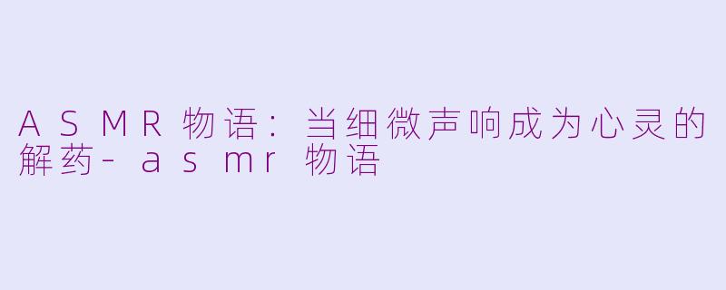 ASMR物语：当细微声响成为心灵的解药-asmr物语