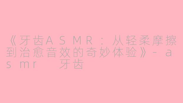 《牙齿ASMR：从轻柔摩擦到治愈音效的奇妙体验》-asmr 牙齿