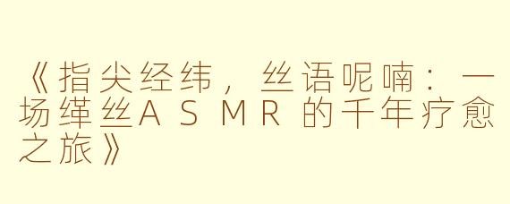 《指尖经纬，丝语呢喃：一场缂丝ASMR的千年疗愈之旅》