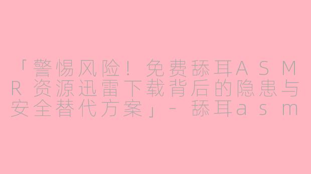 「警惕风险！免费舔耳ASMR资源迅雷下载背后的隐患与安全替代方案」-舔耳asmr免费资源迅雷