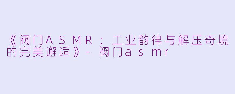 《阀门ASMR：工业韵律与解压奇境的完美邂逅》-阀门asmr