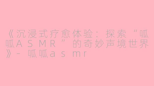 《沉浸式疗愈体验：探索“呱呱ASMR”的奇妙声境世界》-呱呱asmr