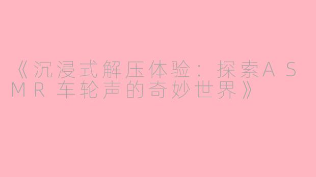 《沉浸式解压体验：探索ASMR车轮声的奇妙世界》