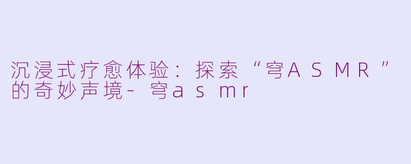 沉浸式疗愈体验：探索“穹ASMR”的奇妙声境-穹asmr