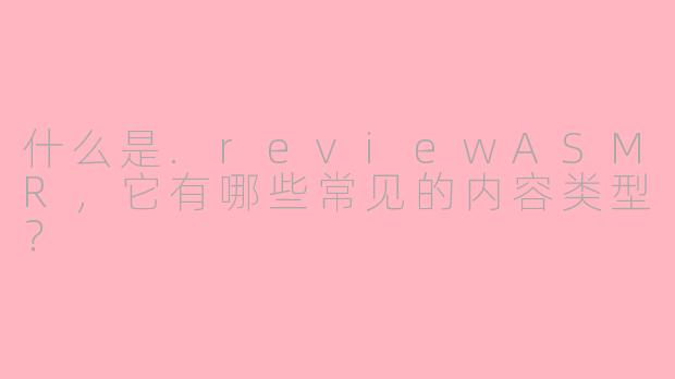 什么是.reviewASMR，它有哪些常见的内容类型？