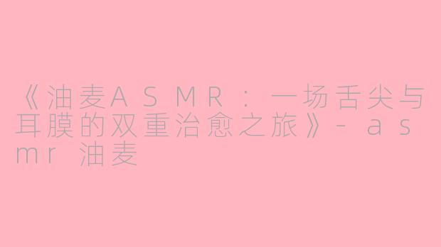 《油麦ASMR：一场舌尖与耳膜的双重治愈之旅》-asmr油麦