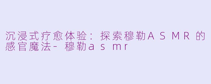 沉浸式疗愈体验：探索穆勒ASMR的感官魔法-穆勒asmr