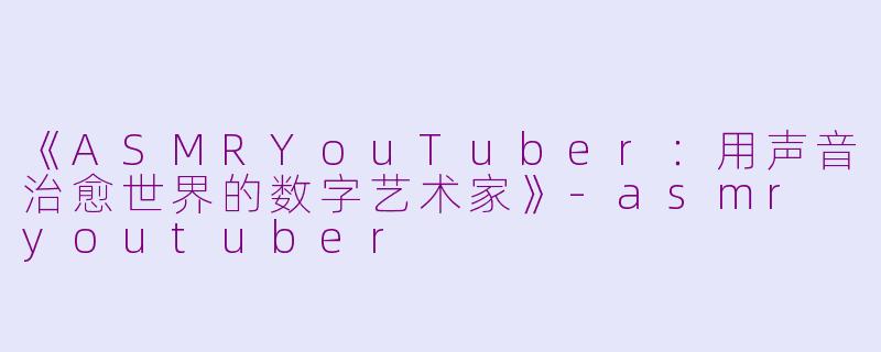 《ASMRYouTuber：用声音治愈世界的数字艺术家》-asmr youtuber