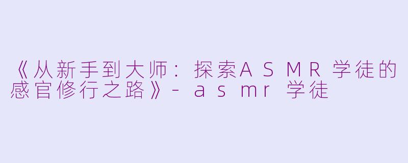 《从新手到大师：探索ASMR学徒的感官修行之路》-asmr学徒