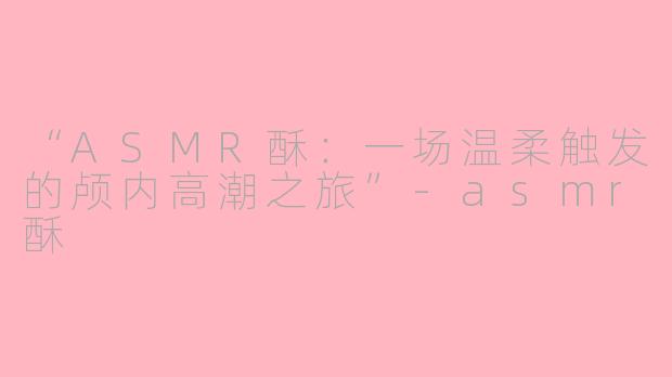 “ASMR酥：一场温柔触发的颅内高潮之旅”-asmr酥