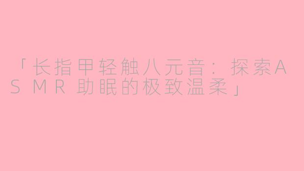 「长指甲轻触八元音:探索ASMR助眠的极致温柔」