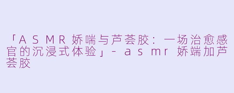 「ASMR娇喘与芦荟胶：一场治愈感官的沉浸式体验」-asmr娇端加芦荟胶