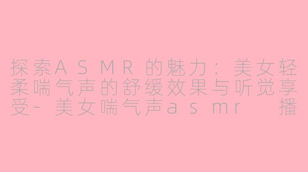 探索ASMR的魅力：美女轻柔喘气声的舒缓效果与听觉享受-美女喘气声asmr 播放