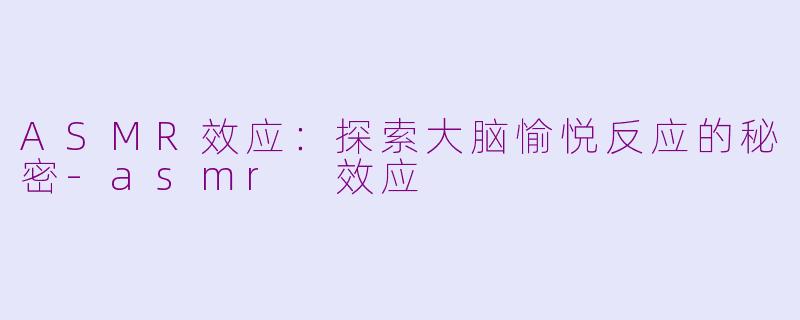 ASMR效应：探索大脑愉悦反应的秘密-asmr 效应