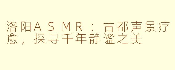 洛阳ASMR：古都声景疗愈，探寻千年静谧之美