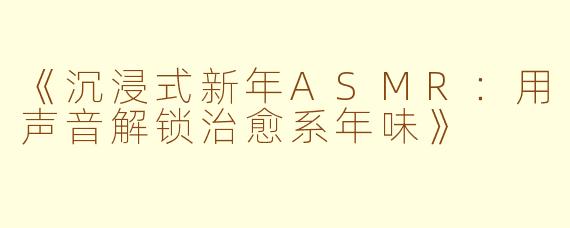 《沉浸式新年ASMR:用声音解锁治愈系年味》