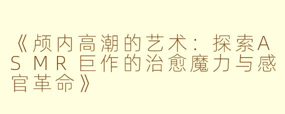 《颅内高潮的艺术：探索ASMR巨作的治愈魔力与感官革命》