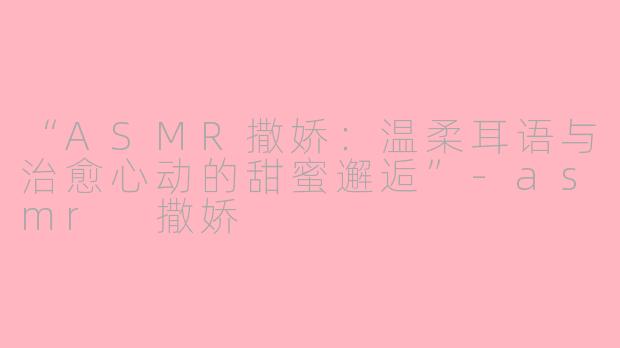 “ASMR撒娇：温柔耳语与治愈心动的甜蜜邂逅”-asmr 撒娇