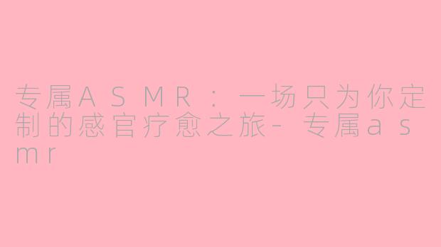 专属ASMR：一场只为你定制的感官疗愈之旅-专属asmr