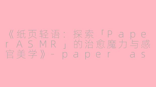 《纸页轻语：探索「PaperASMR」的治愈魔力与感官美学》-paper asmr