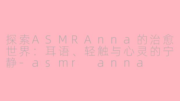 探索ASMRAnna的治愈世界：耳语、轻触与心灵的宁静-asmr anna