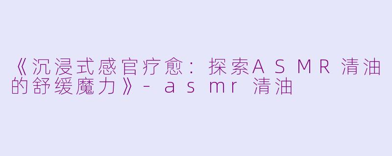 《沉浸式感官疗愈：探索ASMR清油的舒缓魔力》-asmr清油