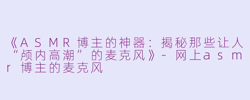 《ASMR博主的神器：揭秘那些让人“颅内高潮”的麦克风》-网上asmr博主的麦克风