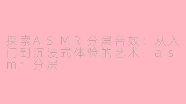探索ASMR分层音效：从入门到沉浸式体验的艺术-asmr分层
