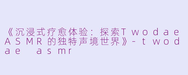 《沉浸式疗愈体验：探索TwodaeASMR的独特声境世界》-twodae asmr