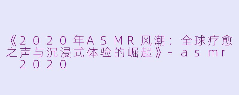 《2020年ASMR风潮：全球疗愈之声与沉浸式体验的崛起》-asmr 2020