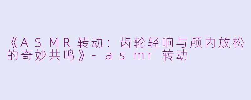 《ASMR转动：齿轮轻响与颅内放松的奇妙共鸣》-asmr转动